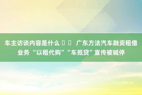 车主访谈内容是什么 		 广东方法汽车融资租借业务 “以租代购”“车抵贷”宣传被喊停