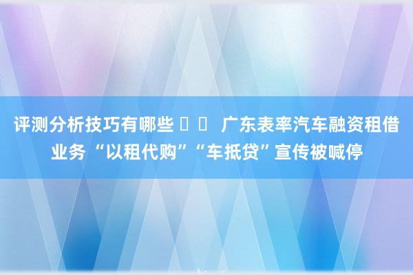 评测分析技巧有哪些 		 广东表率汽车融资租借业务 “以租代购”“车抵贷”宣传被喊停