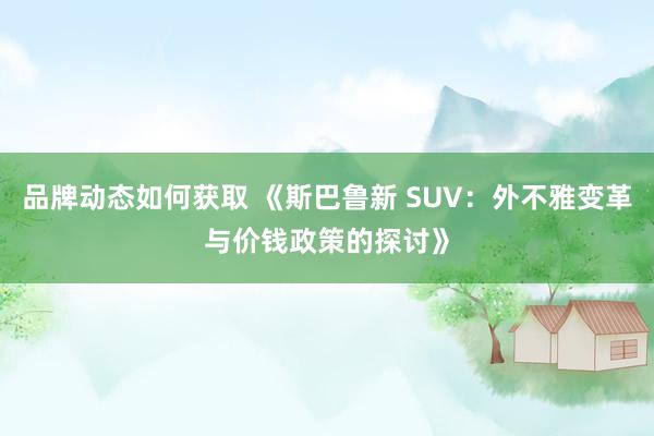 品牌动态如何获取 《斯巴鲁新 SUV：外不雅变革与价钱政策的探讨》