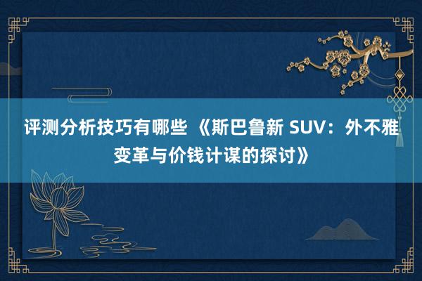 评测分析技巧有哪些 《斯巴鲁新 SUV：外不雅变革与价钱计谋的探讨》