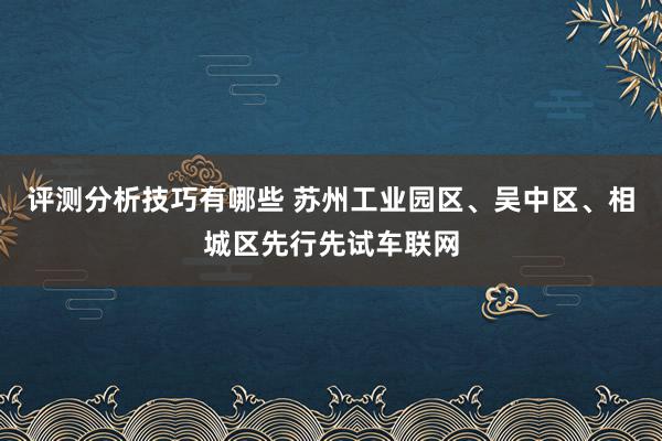 评测分析技巧有哪些 苏州工业园区、吴中区、相城区先行先试车联网