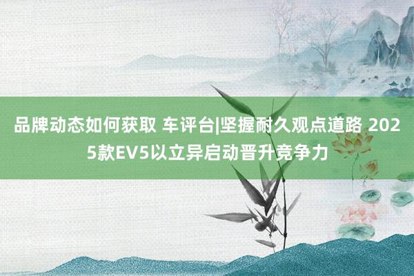 品牌动态如何获取 车评台|坚握耐久观点道路 2025款EV5以立异启动晋升竞争力