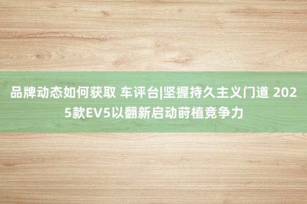 品牌动态如何获取 车评台|坚握持久主义门道 2025款EV5以翻新启动莳植竞争力