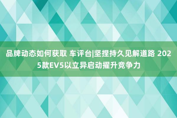 品牌动态如何获取 车评台|坚捏持久见解道路 2025款EV5以立异启动擢升竞争力