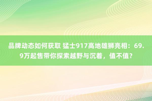 品牌动态如何获取 猛士917高地雄狮亮相：69.9万起售带你探索越野与沉着，值不值？