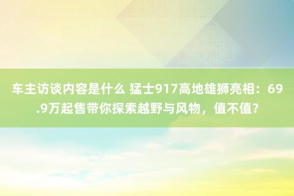 车主访谈内容是什么 猛士917高地雄狮亮相：69.9万起售带你探索越野与风物，值不值？