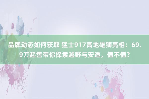 品牌动态如何获取 猛士917高地雄狮亮相：69.9万起售带你探索越野与安适，值不值？