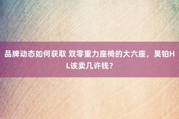 品牌动态如何获取 双零重力座椅的大六座，昊铂HL该卖几许钱？