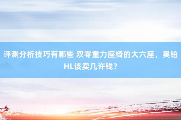 评测分析技巧有哪些 双零重力座椅的大六座，昊铂HL该卖几许钱？