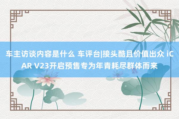 车主访谈内容是什么 车评台|接头酷且价值出众 iCAR V23开启预售专为年青耗尽群体而来