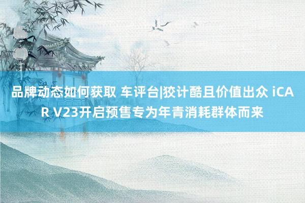 品牌动态如何获取 车评台|狡计酷且价值出众 iCAR V23开启预售专为年青消耗群体而来