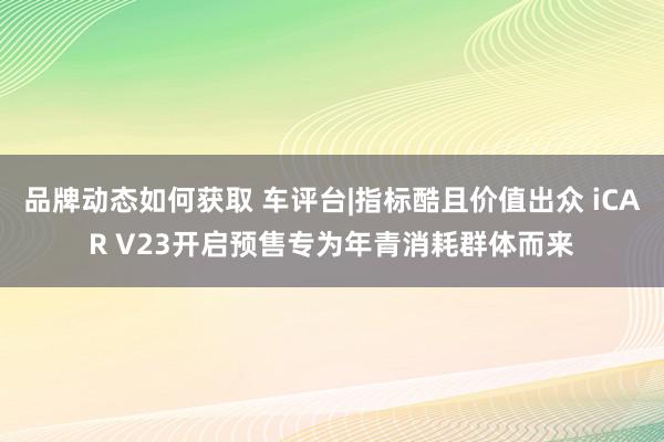 品牌动态如何获取 车评台|指标酷且价值出众 iCAR V23开启预售专为年青消耗群体而来