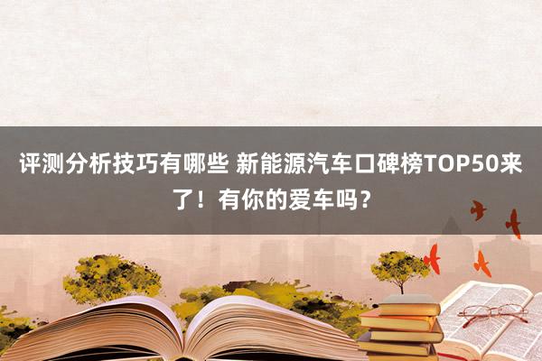 评测分析技巧有哪些 新能源汽车口碑榜TOP50来了！有你的爱车吗？