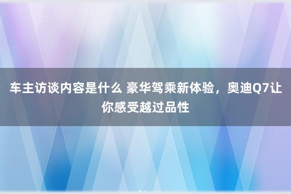 车主访谈内容是什么 豪华驾乘新体验，奥迪Q7让你感受越过品性