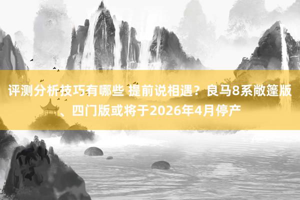 评测分析技巧有哪些 提前说相遇？良马8系敞篷版、四门版或将于2026年4月停产