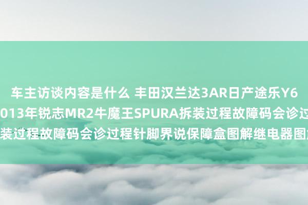 车主访谈内容是什么 丰田汉兰达3AR日产途乐Y60维修手册电路图贵府2013年锐志MR2牛魔王SPURA拆装过程故障码会诊过程针脚界说保障盒图解继电器图解线束走