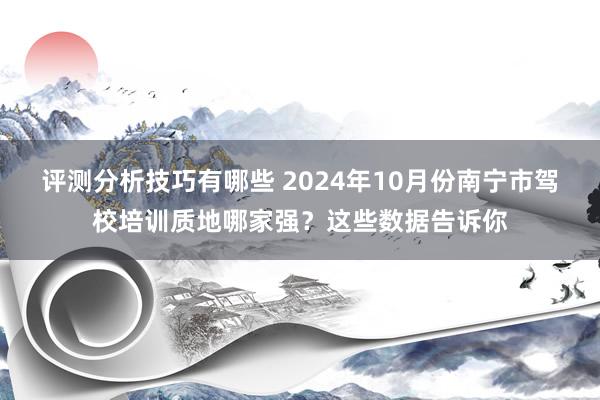 评测分析技巧有哪些 2024年10月份南宁市驾校培训质地哪家强？这些数据告诉你