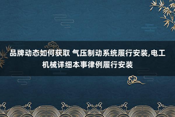 品牌动态如何获取 气压制动系统履行安装,电工机械详细本事律例履行安装