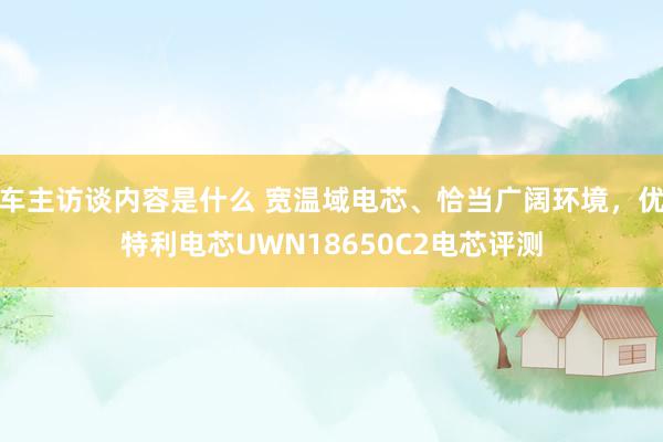 车主访谈内容是什么 宽温域电芯、恰当广阔环境，优特利电芯UWN18650C2电芯评测