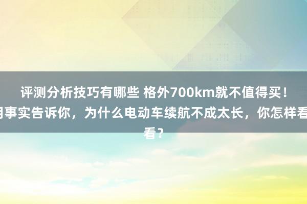 评测分析技巧有哪些 格外700km就不值得买！用事实告诉你，为什么电动车续航不成太长，你怎样看？