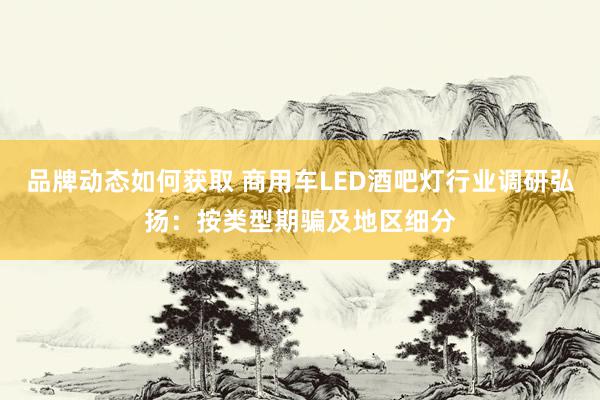 品牌动态如何获取 商用车LED酒吧灯行业调研弘扬：按类型期骗及地区细分