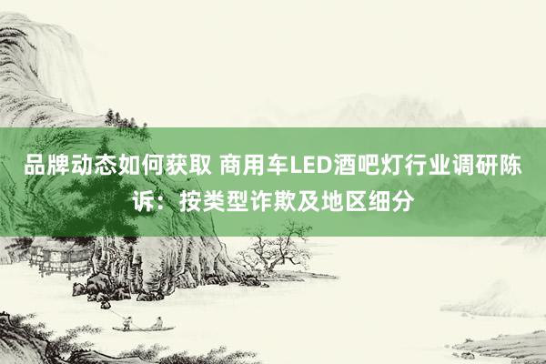 品牌动态如何获取 商用车LED酒吧灯行业调研陈诉：按类型诈欺及地区细分