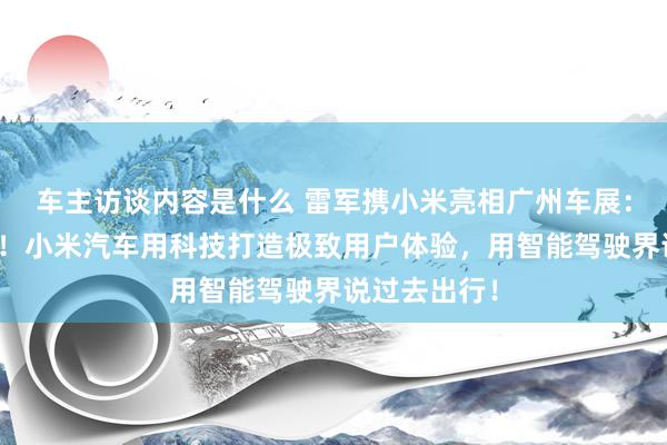 车主访谈内容是什么 雷军携小米亮相广州车展：不啻于速率！小米汽车用科技打造极致用户体验，用智能驾驶界说过去出行！