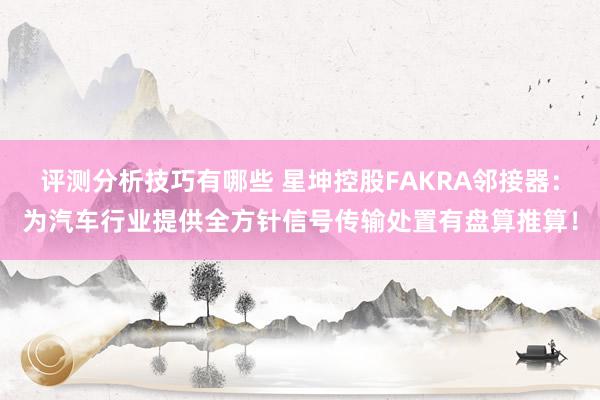 评测分析技巧有哪些 星坤控股FAKRA邻接器：为汽车行业提供全方针信号传输处置有盘算推算！