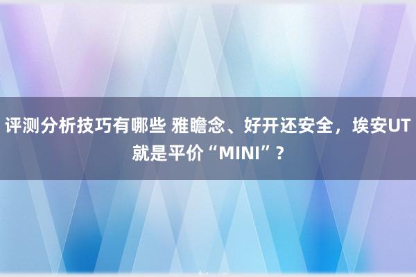 评测分析技巧有哪些 雅瞻念、好开还安全，埃安UT就是平价“MINI”？