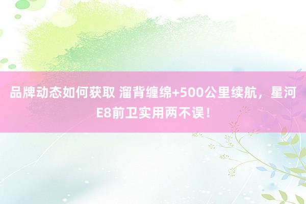 品牌动态如何获取 溜背缠绵+500公里续航，星河E8前卫实用两不误！