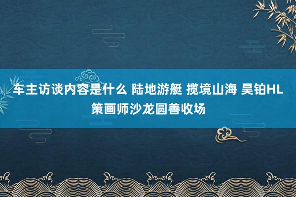 车主访谈内容是什么 陆地游艇 揽境山海 昊铂HL策画师沙龙圆善收场