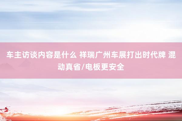 车主访谈内容是什么 祥瑞广州车展打出时代牌 混动真省/电板更安全