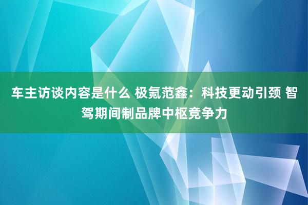 车主访谈内容是什么 极氪范鑫：科技更动引颈 智驾期间制品牌中枢竞争力