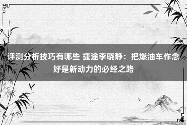 评测分析技巧有哪些 捷途李晓静：把燃油车作念好是新动力的必经之路