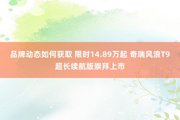 品牌动态如何获取 限时14.89万起 奇瑞风浪T9超长续航版崇拜上市