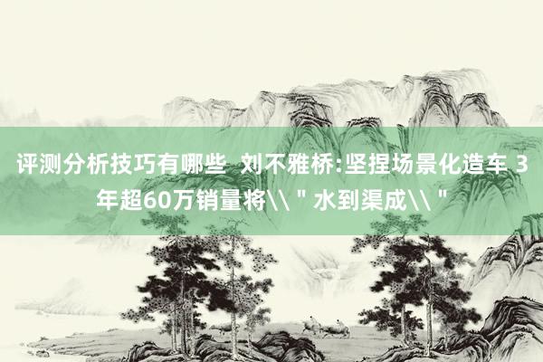 评测分析技巧有哪些  刘不雅桥:坚捏场景化造车 3年超60万销量将\＂水到渠成\＂