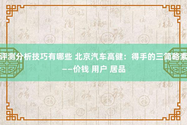 评测分析技巧有哪些 北京汽车高健：得手的三简略素——价钱 用户 居品