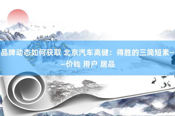 品牌动态如何获取 北京汽车高健：得胜的三简短素——价钱 用户 居品