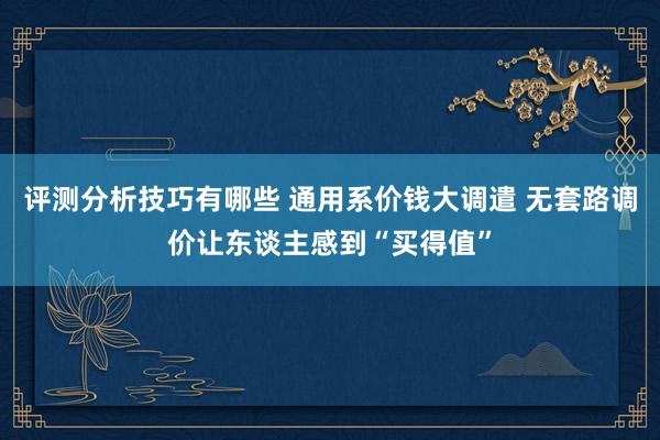 评测分析技巧有哪些 通用系价钱大调遣 无套路调价让东谈主感到“买得值”