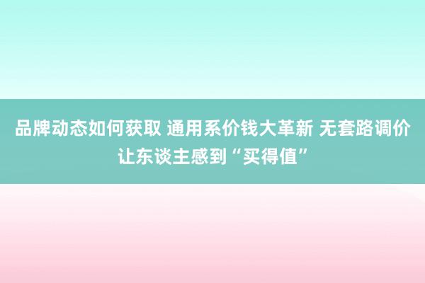 品牌动态如何获取 通用系价钱大革新 无套路调价让东谈主感到“买得值”