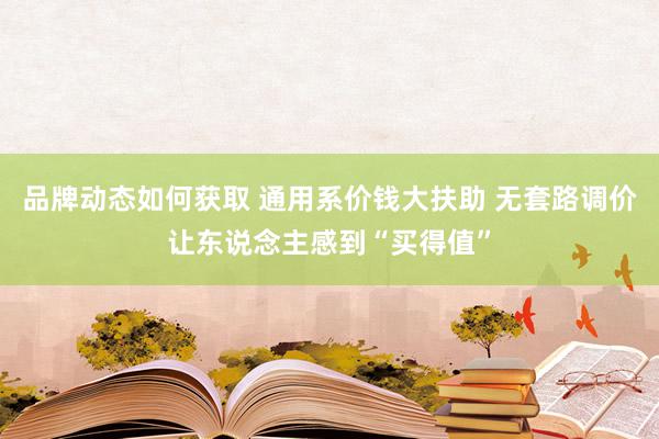 品牌动态如何获取 通用系价钱大扶助 无套路调价让东说念主感到“买得值”