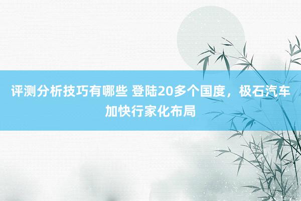 评测分析技巧有哪些 登陆20多个国度，极石汽车加快行家化布局