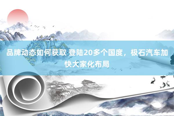 品牌动态如何获取 登陆20多个国度，极石汽车加快大家化布局