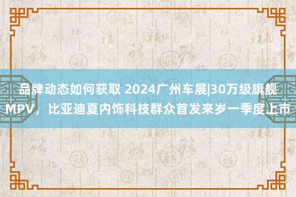 品牌动态如何获取 2024广州车展|30万级旗舰MPV，比亚迪夏内饰科技群众首发来岁一季度上市