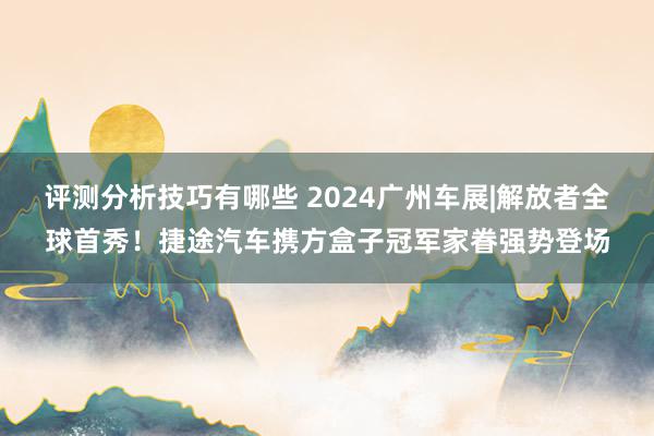 评测分析技巧有哪些 2024广州车展|解放者全球首秀！捷途汽车携方盒子冠军家眷强势登场