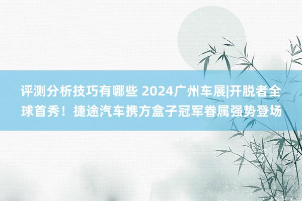 评测分析技巧有哪些 2024广州车展|开脱者全球首秀！捷途汽车携方盒子冠军眷属强势登场