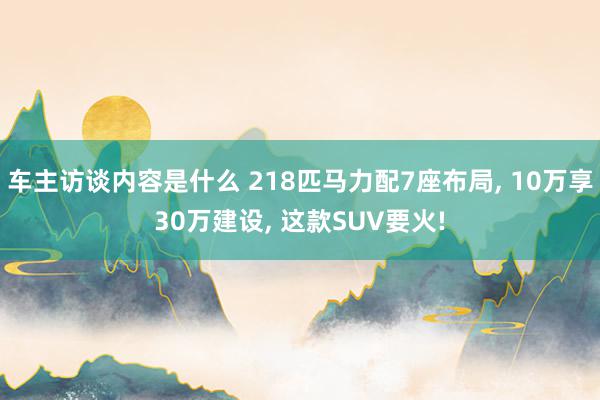 车主访谈内容是什么 218匹马力配7座布局, 10万享30万建设, 这款SUV要火!