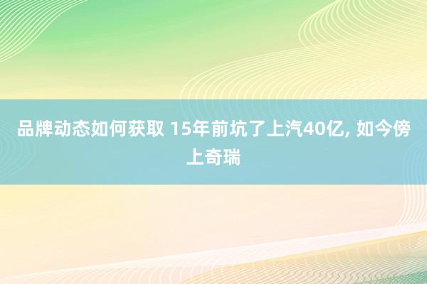 品牌动态如何获取 15年前坑了上汽40亿, 如今傍上奇瑞