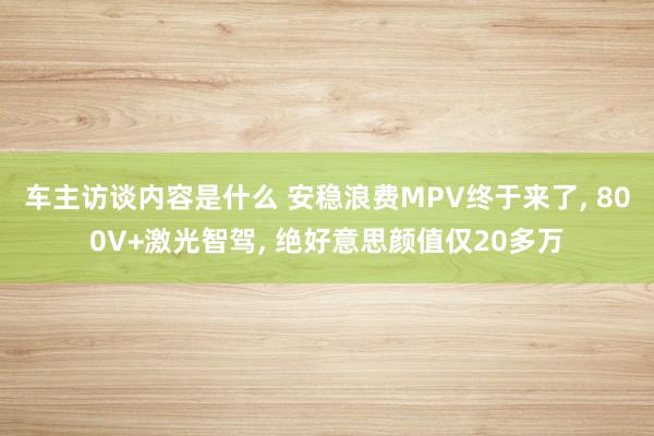 车主访谈内容是什么 安稳浪费MPV终于来了, 800V+激光智驾, 绝好意思颜值仅20多万