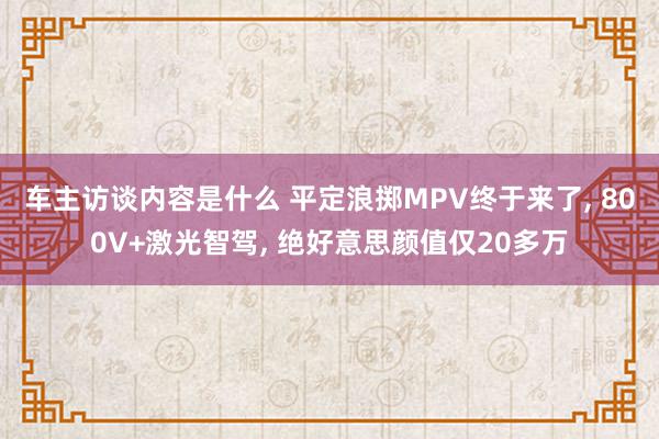 车主访谈内容是什么 平定浪掷MPV终于来了, 800V+激光智驾, 绝好意思颜值仅20多万